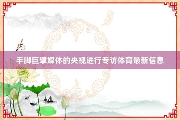 手脚巨擘媒体的央视进行专访体育最新信息