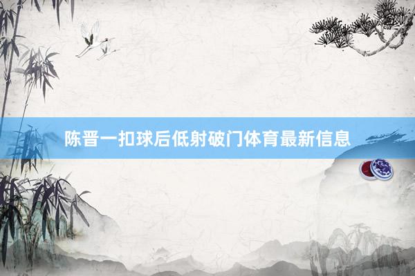 陈晋一扣球后低射破门体育最新信息