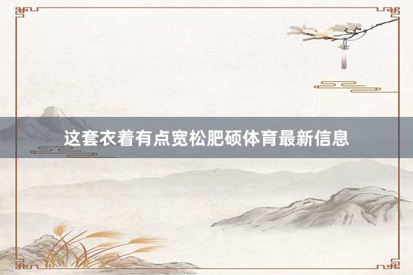 这套衣着有点宽松肥硕体育最新信息