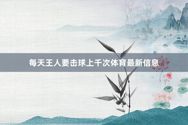 每天王人要击球上千次体育最新信息