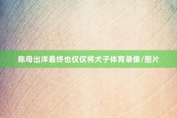 陈母出洋最终也仅仅将犬子体育录像/图片