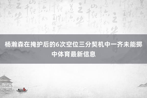 杨瀚森在掩护后的6次空位三分契机中一齐未能掷中体育最新信息