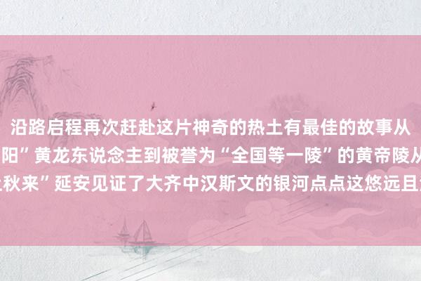 沿路启程再次赶赴这片神奇的热土有最佳的故事从曾编入讲义的“斯文朝阳”黄龙东说念主到被誉为“全国等一陵”的黄帝陵从“商之鬼方”到“塞上秋来”延安见证了大齐中汉斯文的银河点点这悠远且油腻的文脉底蕴时于当天照旧影响着延安体育最新信息