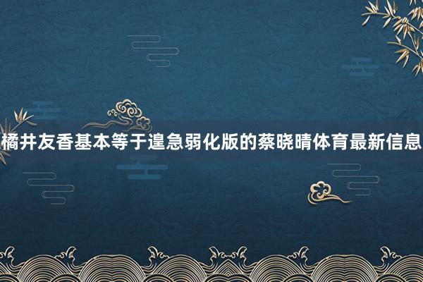 橘井友香基本等于遑急弱化版的蔡晓晴体育最新信息