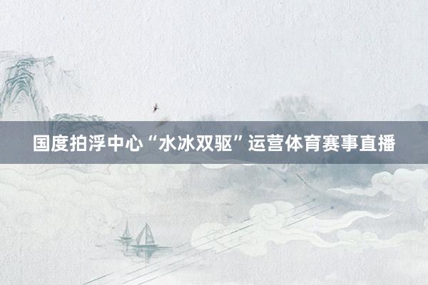 国度拍浮中心“水冰双驱”运营体育赛事直播