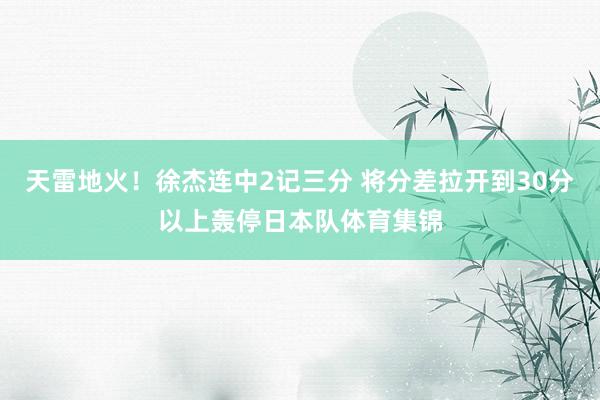 天雷地火！徐杰连中2记三分 将分差拉开到30分以上轰停日本队体育集锦