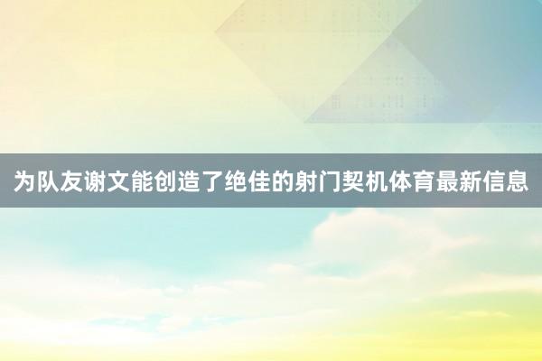 为队友谢文能创造了绝佳的射门契机体育最新信息
