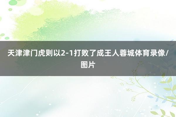 天津津门虎则以2-1打败了成王人蓉城体育录像/图片