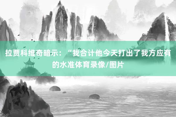 拉贾科维奇暗示：“我合计他今天打出了我方应有的水准体育录像/图片