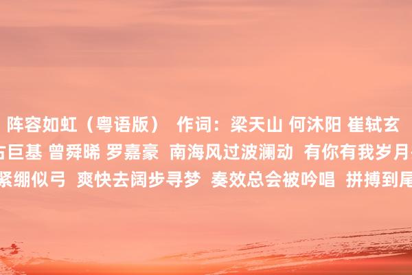 阵容如虹（粤语版）  作词：梁天山 何沐阳 崔轼玄  作曲：何沐阳  演唱：古巨基 曾舜晞 罗嘉豪  南海风过波澜动  有你有我岁月操心中  斗志骁勇经久紧绷似弓  爽快去阔步寻梦  奏效总会被吟唱  拼搏到尾哪惧遇凉风  手举鲜花志庆亲手立功  以勇气血汗破风  冲冲冲 费力一皆冲锋  怀内阵容如虹  心里有梦  冲冲冲 强大冀望同样  往常自信伸手可抱拥  冲冲冲 不绝攀高岑岭  全力阵容如虹  饱读励与共  冲冲冲 雨后凝望彩虹  共迎盛世光泽天外  南边+记者 徐子茗 体育赛事直播