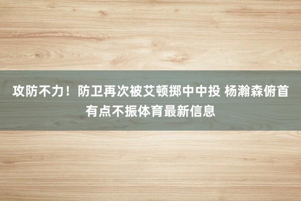 攻防不力！防卫再次被艾顿掷中中投 杨瀚森俯首有点不振体育最新信息