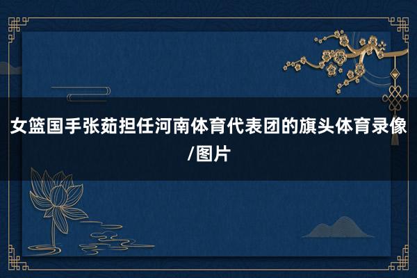 女篮国手张茹担任河南体育代表团的旗头体育录像/图片