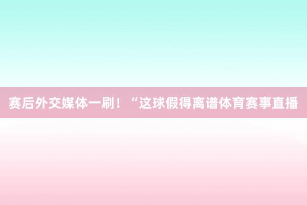 赛后外交媒体一刷！“这球假得离谱体育赛事直播