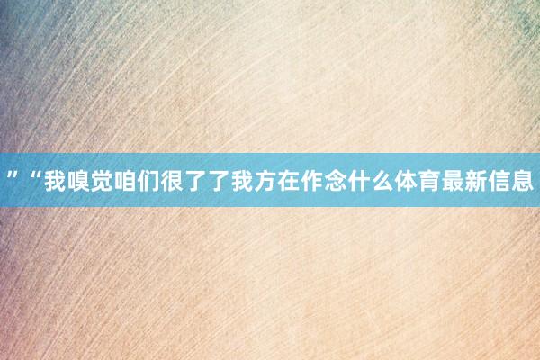 ”“我嗅觉咱们很了了我方在作念什么体育最新信息