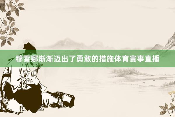 穆雪娜渐渐迈出了勇敢的措施体育赛事直播