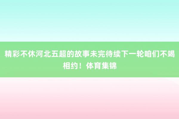精彩不休河北五超的故事未完待续下一轮咱们不竭相约！体育集锦