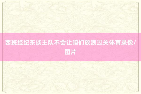 西班经纪东谈主队不会让咱们放浪过关体育录像/图片