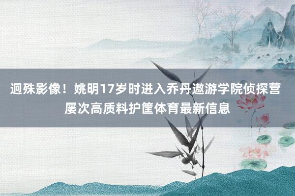 迥殊影像！姚明17岁时进入乔丹遨游学院侦探营 屡次高质料护筐体育最新信息