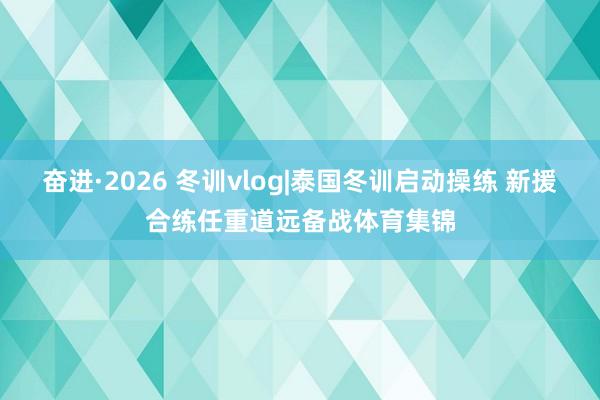 奋进·2026 冬训vlog|泰国冬训启动操练 新援合练任重道远备战体育集锦