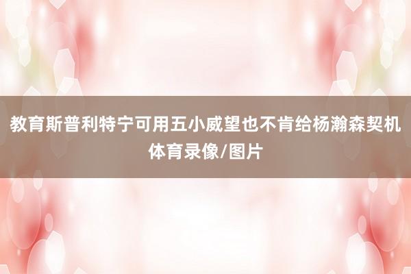 教育斯普利特宁可用五小威望也不肯给杨瀚森契机体育录像/图片