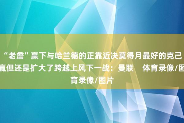 “老詹”赢下与哈兰德的正靠近决莫得月最好的克己没赢但还是扩大了跨越上风下一战：曼联    体育录像/图片