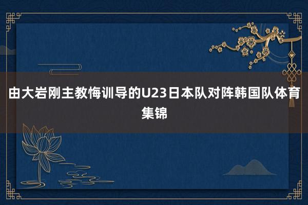 由大岩刚主教悔训导的U23日本队对阵韩国队体育集锦