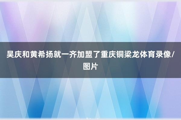 吴庆和黄希扬就一齐加盟了重庆铜梁龙体育录像/图片