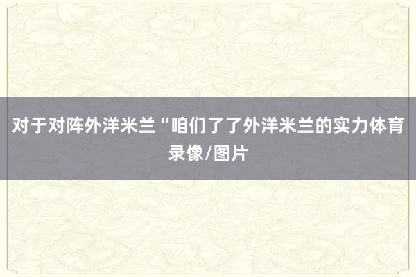 对于对阵外洋米兰“咱们了了外洋米兰的实力体育录像/图片