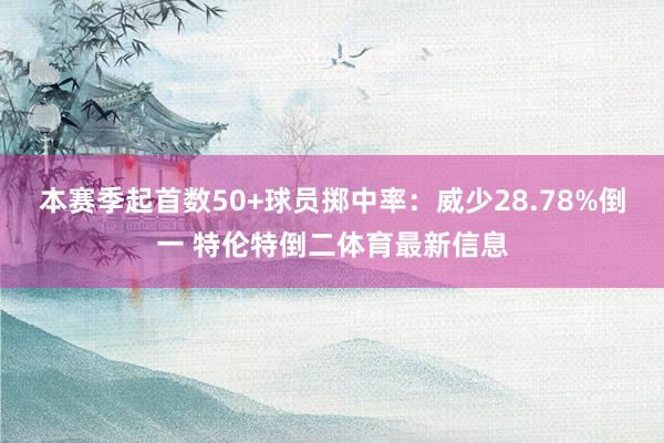 本赛季起首数50+球员掷中率：威少28.78%倒一 特伦特倒二体育最新信息