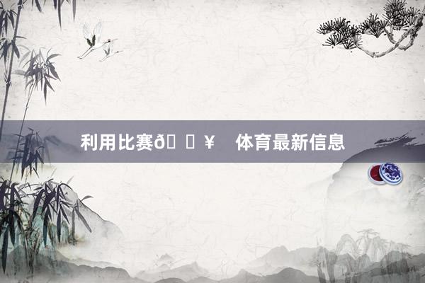 利用比赛🔥    体育最新信息