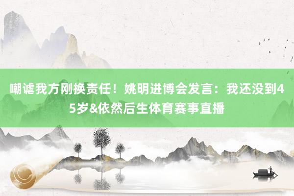 嘲谑我方刚换责任！姚明进博会发言：我还没到45岁&依然后生体育赛事直播