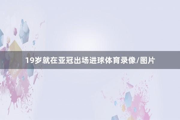 19岁就在亚冠出场进球体育录像/图片