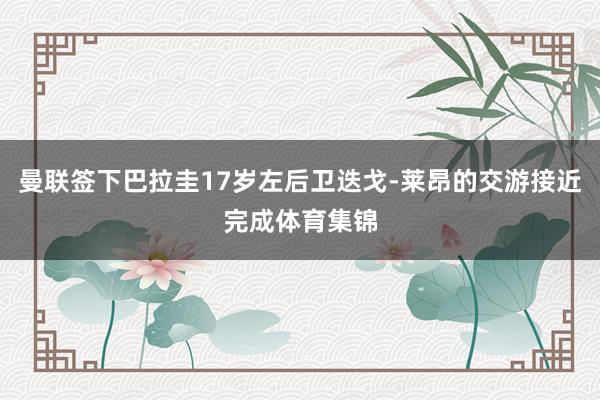 曼联签下巴拉圭17岁左后卫迭戈-莱昂的交游接近完成体育集锦