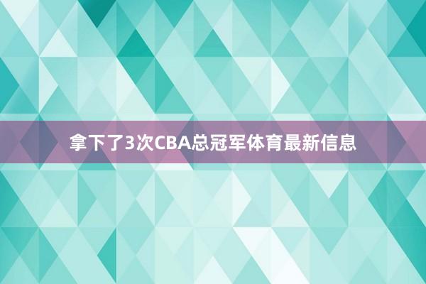 拿下了3次CBA总冠军体育最新信息