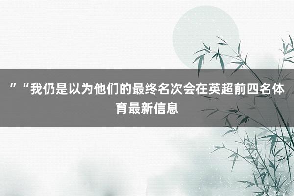 ”“我仍是以为他们的最终名次会在英超前四名体育最新信息