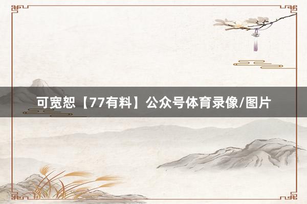 可宽恕【77有料】公众号体育录像/图片
