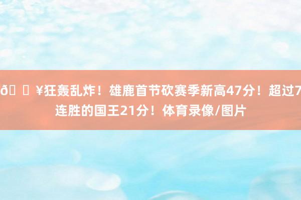 🔥狂轰乱炸！雄鹿首节砍赛季新高47分！超过7连胜的国王21分！体育录像/图片