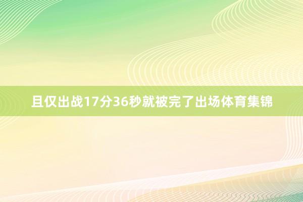 且仅出战17分36秒就被完了出场体育集锦