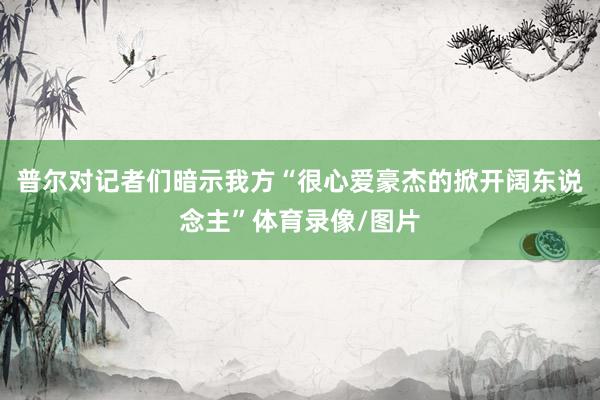 普尔对记者们暗示我方“很心爱豪杰的掀开阔东说念主”体育录像/图片