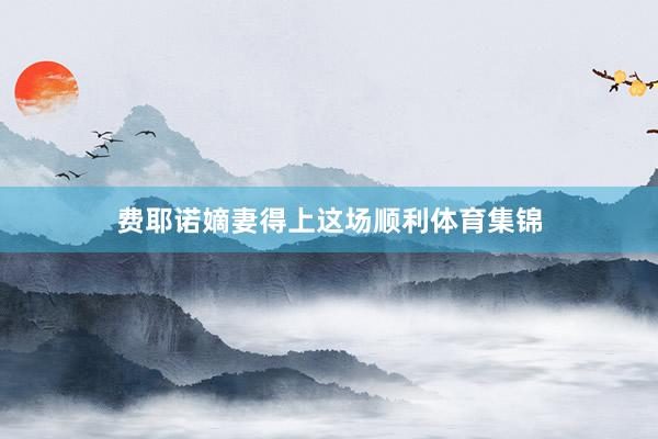 费耶诺嫡妻得上这场顺利体育集锦
