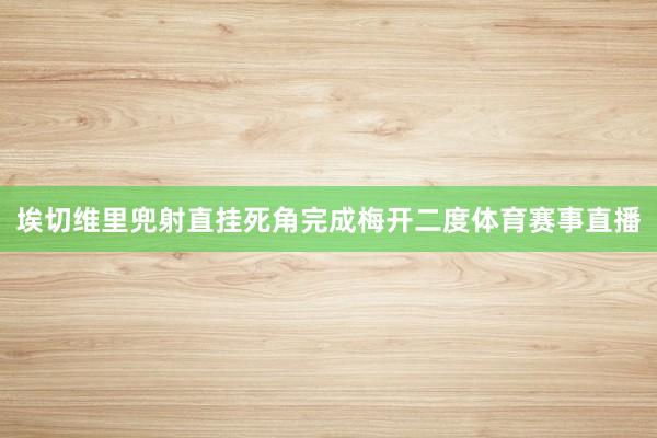 埃切维里兜射直挂死角完成梅开二度体育赛事直播