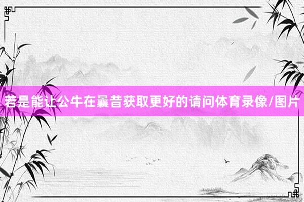 若是能让公牛在曩昔获取更好的请问体育录像/图片
