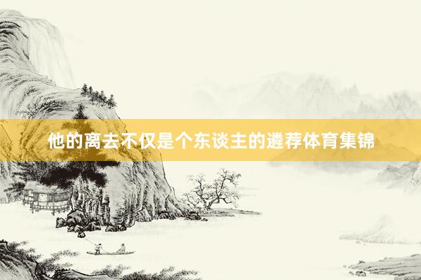 他的离去不仅是个东谈主的遴荐体育集锦