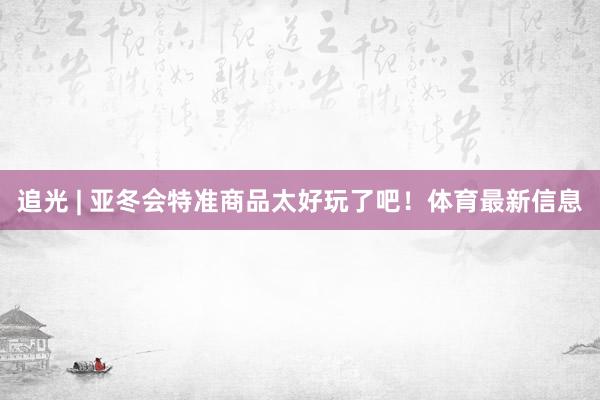 追光 | 亚冬会特准商品太好玩了吧！体育最新信息