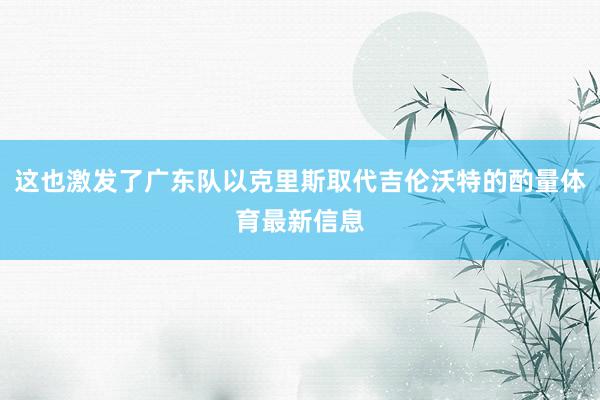 这也激发了广东队以克里斯取代吉伦沃特的酌量体育最新信息