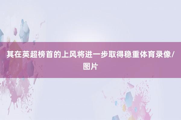 其在英超榜首的上风将进一步取得稳重体育录像/图片
